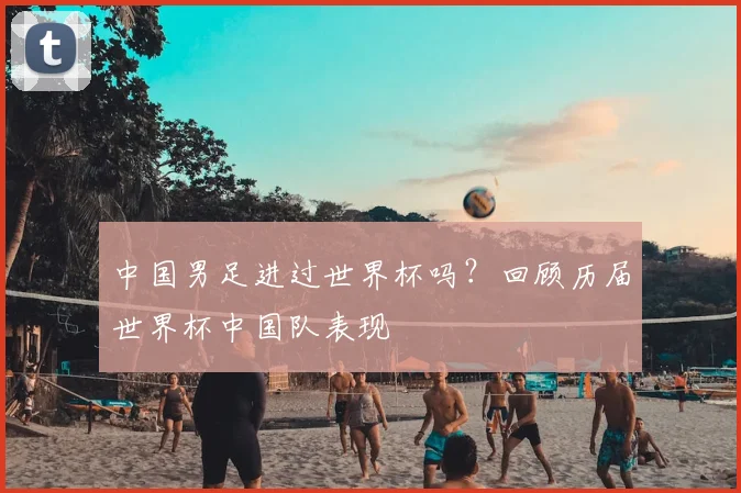 中国男足进过世界杯吗?回顾历届世界杯中国队表现