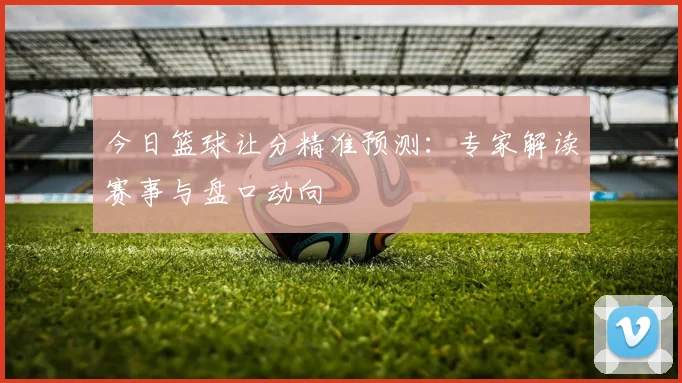 今日篮球让分精准预测：专家解读赛事与盘口动向