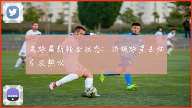 足球最新转会动态:顶级球星去向引发热议