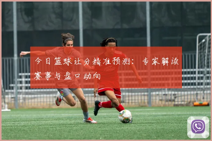 今日篮球让分精准预测:专家解读赛事与盘口动向